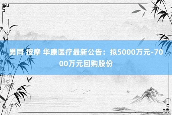 男同 按摩 华康医疗最新公告：拟5000万元-7000万元回购股份