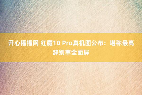 开心播播网 红魔10 Pro真机图公布：堪称最高辞别率全面屏