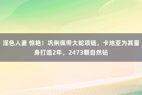 淫色人妻 惊艳！巩俐佩带大蛇项链，卡地亚为其量身打造2年，2473颗自然钻