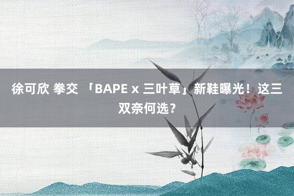 徐可欣 拳交 「BAPE x 三叶草」新鞋曝光！这三双奈何选？