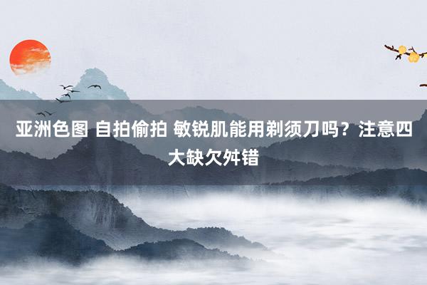 亚洲色图 自拍偷拍 敏锐肌能用剃须刀吗？注意四大缺欠舛错