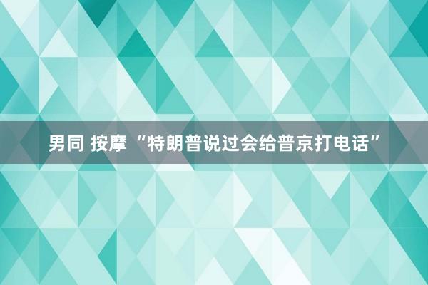 男同 按摩 “特朗普说过会给普京打电话”