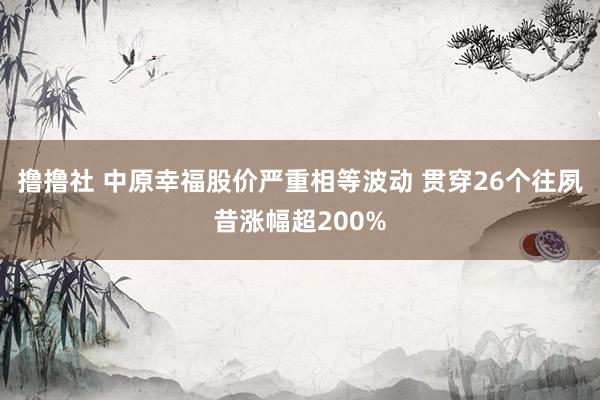 撸撸社 中原幸福股价严重相等波动 贯穿26个往夙昔涨幅超200%