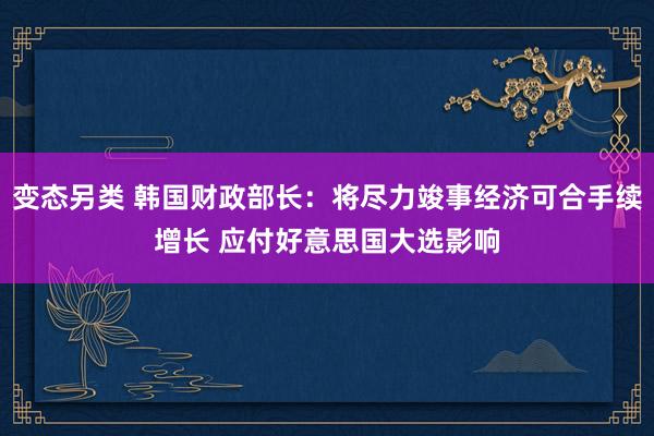 变态另类 韩国财政部长：将尽力竣事经济可合手续增长 应付好意思国大选影响