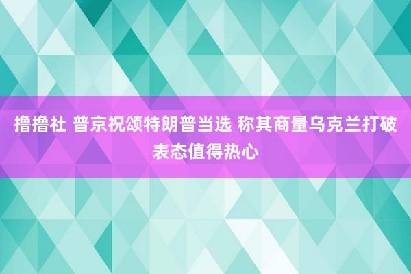 撸撸社 普京祝颂特朗普当选 称其商量乌克兰打破表态值得热心