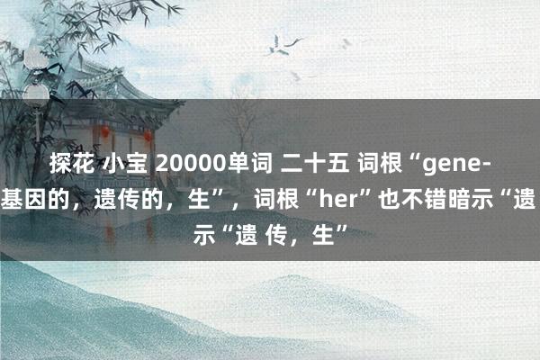 探花 小宝 20000单词 二十五 词根“gene-”暗示“基因的，遗传的，生”，词根“her”也不错暗示“遗 传，生”