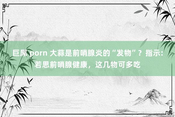 巨屌 porn 大蒜是前哨腺炎的“发物”？指示:若思前哨腺健康，这几物可多吃