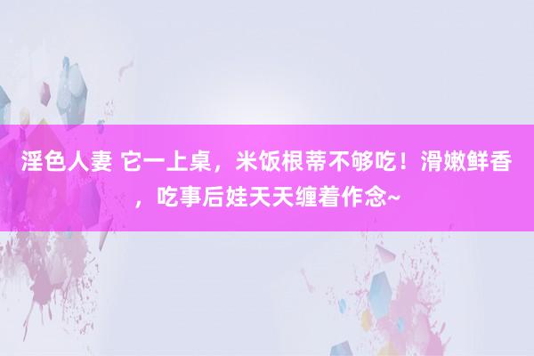 淫色人妻 它一上桌，米饭根蒂不够吃！滑嫩鲜香，吃事后娃天天缠着作念~