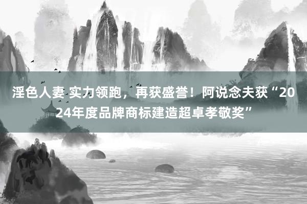 淫色人妻 实力领跑，再获盛誉！阿说念夫获“2024年度品牌商标建造超卓孝敬奖”