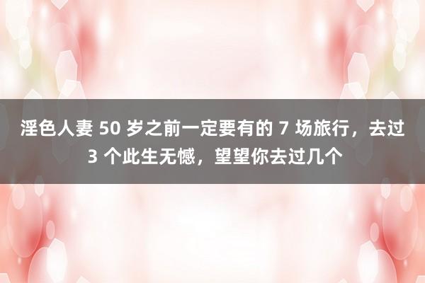 淫色人妻 50 岁之前一定要有的 7 场旅行，去过 3 个此生无憾，望望你去过几个