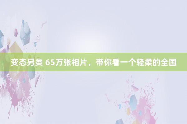 变态另类 65万张相片，带你看一个轻柔的全国