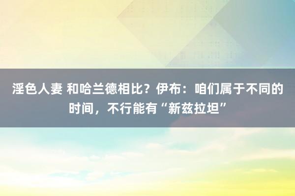 淫色人妻 和哈兰德相比？伊布：咱们属于不同的时间，不行能有“新兹拉坦”