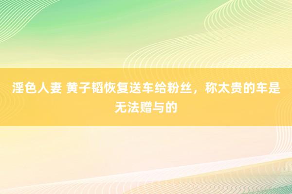 淫色人妻 黄子韬恢复送车给粉丝，称太贵的车是无法赠与的