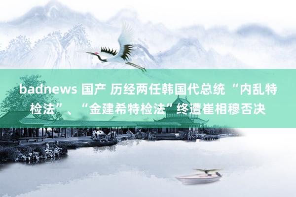 badnews 国产 历经两任韩国代总统 “内乱特检法”、“金建希特检法”终遭崔相穆否决