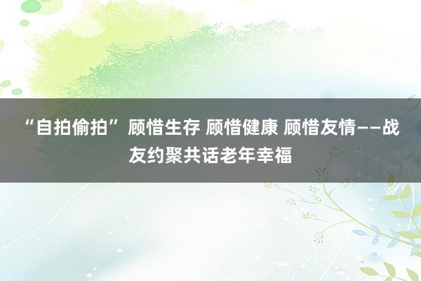 “自拍偷拍” 顾惜生存 顾惜健康 顾惜友情——战友约聚共话老年幸福