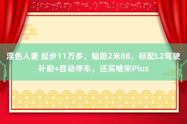 淫色人妻 起步11万多，轴距2米88，标配L2驾驶补助+自动停车，还买啥宋Plus