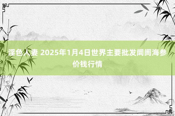 淫色人妻 2025年1月4日世界主要批发阛阓海参价钱行情