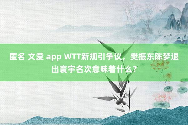 匿名 文爱 app WTT新规引争议，樊振东陈梦退出寰宇名次意味着什么？