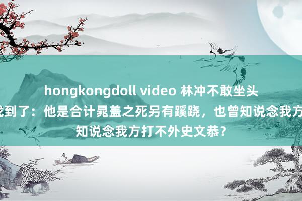 hongkongdoll video 林冲不敢坐头把交椅的原因找到了：他是合计晁盖之死另有蹊跷，也曾知说念我方打不外史文恭？