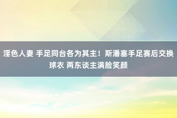 淫色人妻 手足同台各为其主！斯潘塞手足赛后交换球衣 两东谈主满脸笑颜