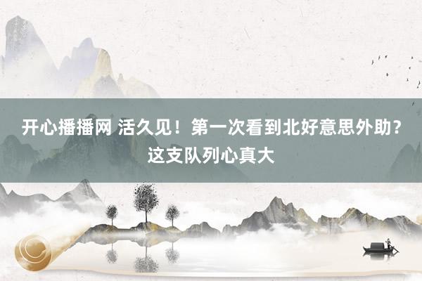 开心播播网 活久见！第一次看到北好意思外助？这支队列心真大