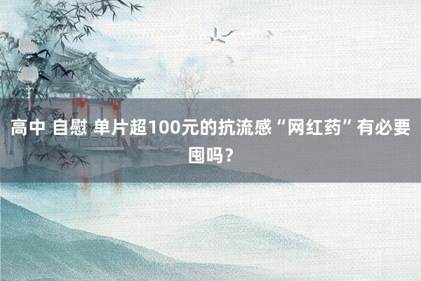 高中 自慰 单片超100元的抗流感“网红药”有必要囤吗？