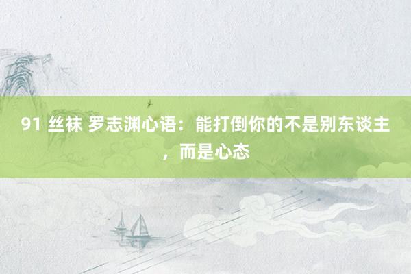 91 丝袜 罗志渊心语：能打倒你的不是别东谈主，而是心态