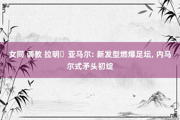 女同 调教 拉明・亚马尔: 新发型燃爆足坛， 内马尔式矛头初绽