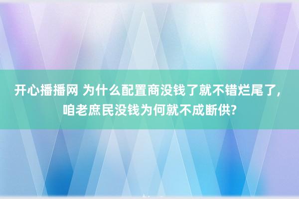 开心播播网 为什么配置商没钱了就不错烂尾了， 咱老庶民没钱为何就不成断供?