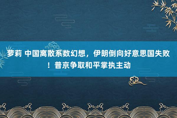 萝莉 中国离散系数幻想，伊朗倒向好意思国失败！普京争取和平掌执主动