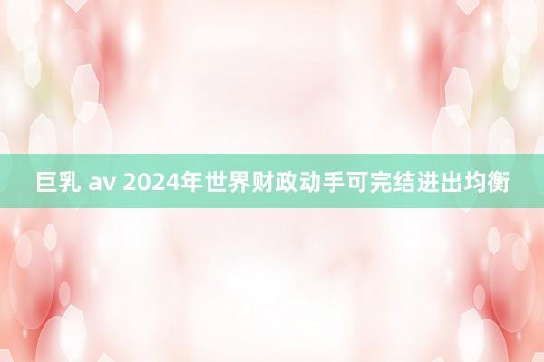 巨乳 av 2024年世界财政动手可完结进出均衡