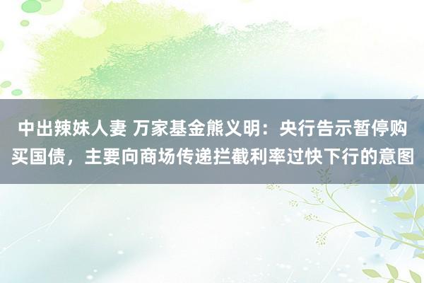 中出辣妹人妻 万家基金熊义明：央行告示暂停购买国债，主要向商场传递拦截利率过快下行的意图