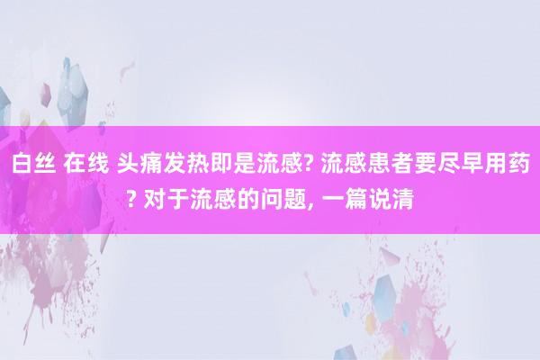 白丝 在线 头痛发热即是流感? 流感患者要尽早用药? 对于流感的问题， 一篇说清