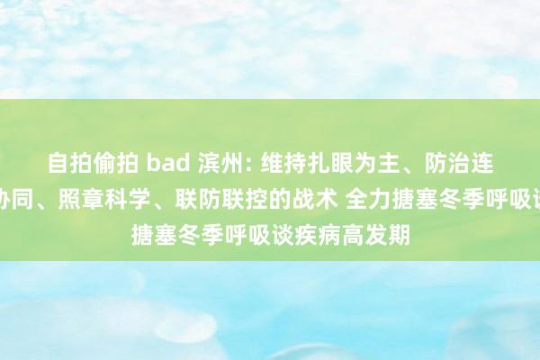 自拍偷拍 bad 滨州: 维持扎眼为主、防治连合、中西医协同、照章科学、联防联控的战术 全力搪塞冬季呼吸谈疾病高发期