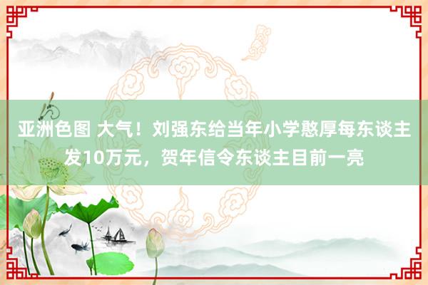 亚洲色图 大气！刘强东给当年小学憨厚每东谈主发10万元，贺年信令东谈主目前一亮