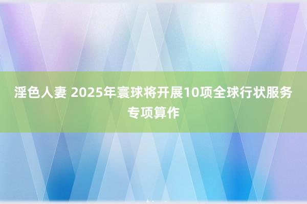 淫色人妻 2025年寰球将开展10项全球行状服务专项算作