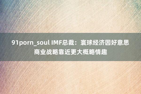 91porn_soul IMF总裁：寰球经济因好意思商业战略靠近更大概略情趣