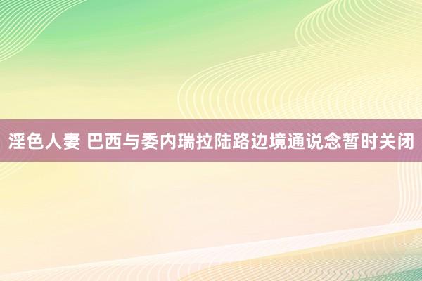 淫色人妻 巴西与委内瑞拉陆路边境通说念暂时关闭