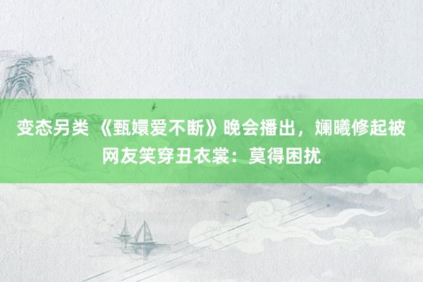 变态另类 《甄嬛爱不断》晚会播出，斓曦修起被网友笑穿丑衣裳：莫得困扰