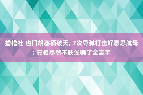 撸撸社 也门胡塞捅破天， 7次导弹打击好意思航母: 真相尽然不肤浅骗了全寰宇