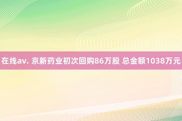 在线av. 京新药业初次回购86万股 总金额1038万元