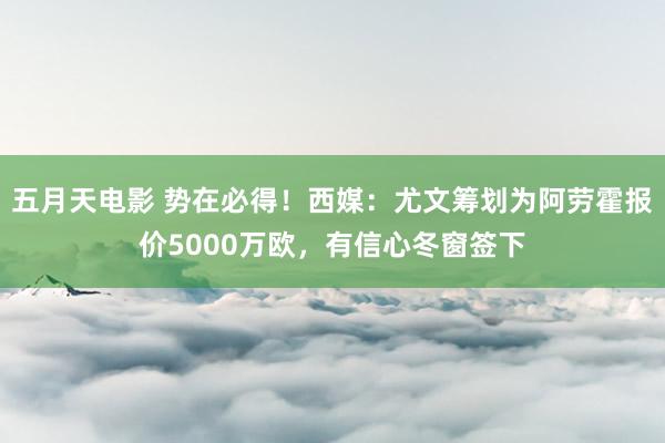 五月天电影 势在必得！西媒：尤文筹划为阿劳霍报价5000万欧，有信心冬窗签下