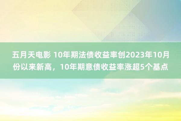 五月天电影 10年期法债收益率创2023年10月份以来新高，10年期意债收益率涨超5个基点