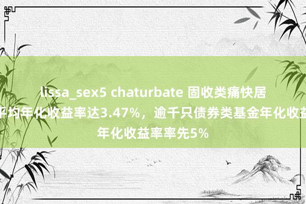 lissa_sex5 chaturbate 固收类痛快居品2024年平均年化收益率达3.47%，逾千只债券类基金年化收益率率先5%