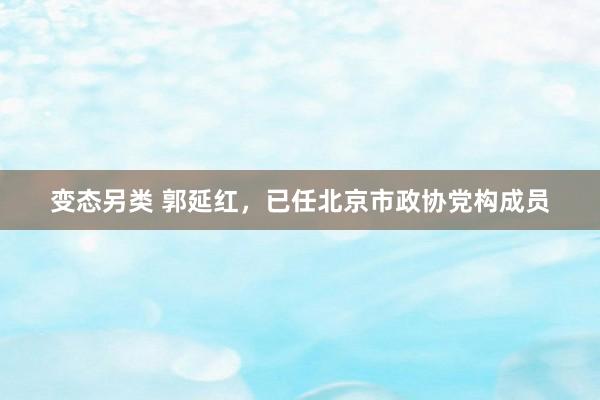 变态另类 郭延红，已任北京市政协党构成员