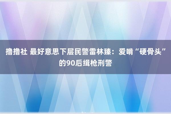 撸撸社 最好意思下层民警雷林臻：爱啃“硬骨头”的90后缉枪刑警