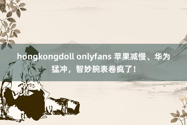 hongkongdoll onlyfans 苹果减慢、华为猛冲，智妙腕表卷疯了！