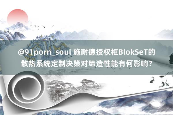 @91porn_soul 施耐德授权柜BlokSeT的散热系统定制决策对缔造性能有何影响？