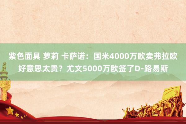 紫色面具 萝莉 卡萨诺：国米4000万欧卖弗拉欧好意思太贵？尤文5000万欧签了D-路易斯