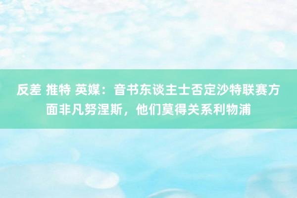 反差 推特 英媒：音书东谈主士否定沙特联赛方面非凡努涅斯，他们莫得关系利物浦